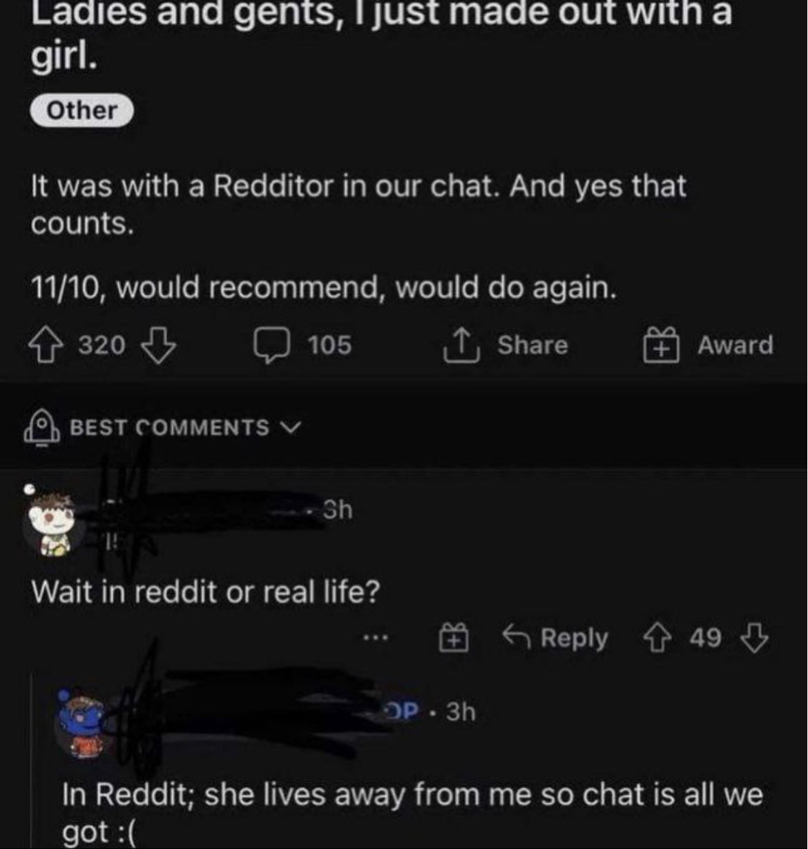 Laaies ana gents, just mage out witn а girl. It was with a Redditor in our chat. And yes that counts. 11/10, would recommend, would again. 4} 320 105 Share Award {5} BEST COMMENTS a Wait in reddit or 
