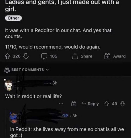 Laaies ana gents, just mage out witn а girl. It was with a Redditor in our chat. And yes that counts. 11/10, would recommend, would again. 4} 320 105 Share Award {5} BEST COMMENTS a Wait in reddit or 