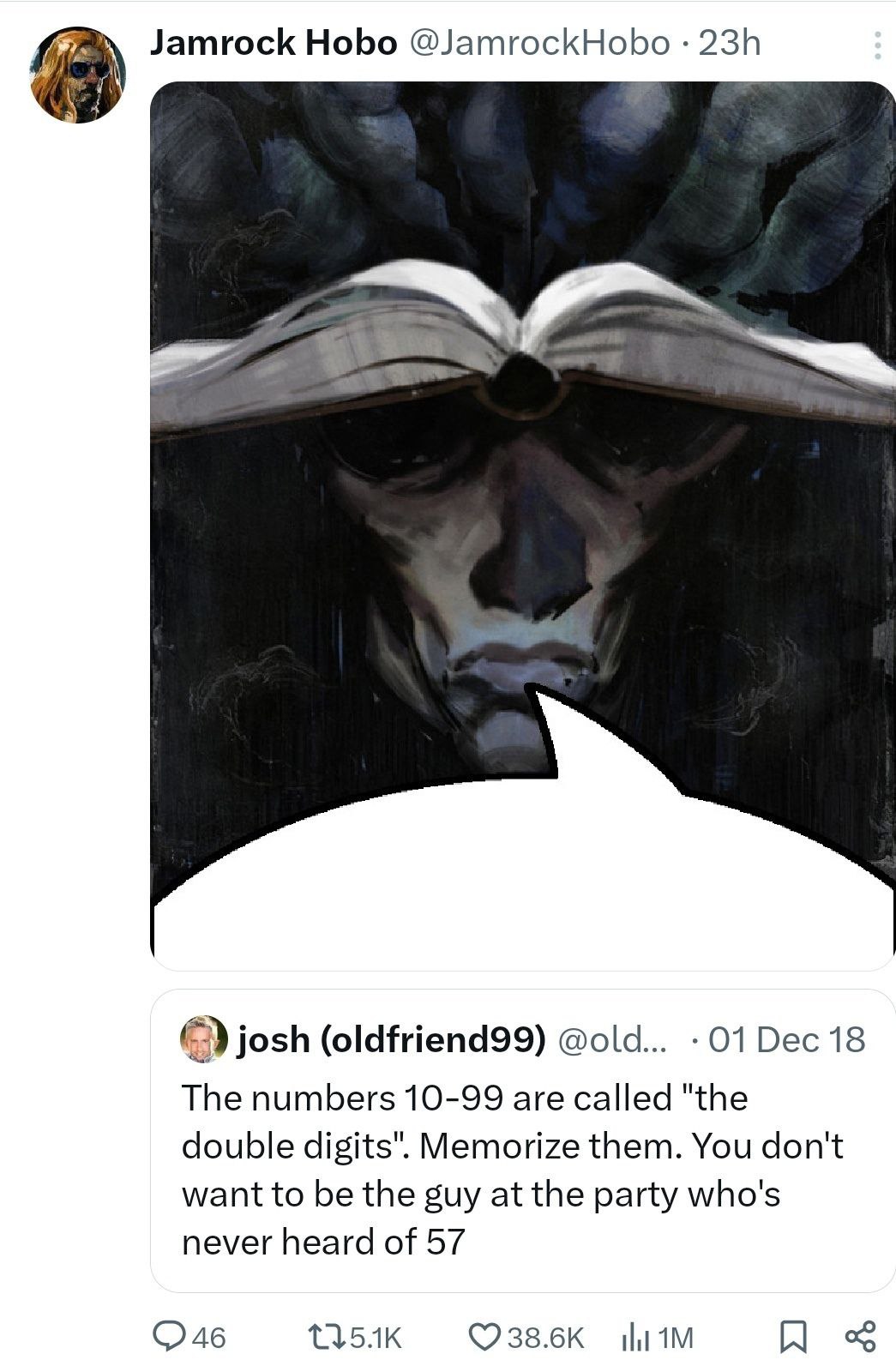 Jamrock Hobo @JamrockHobo josh (oldfriend99) @old... 01 Dec 18 The numbers 10-99 are called "the double digits". Memorize them. You don't want to be the guy at the party who's never heard of 57