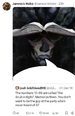 Jamrock Hobo @JamrockHobo josh (oldfriend99) @old... 01 Dec 18 The numbers 10-99 are called "the double digits". Memorize them. You don't want to be the guy at the party who's never heard of 57