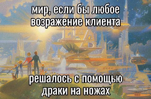 мир, если бы любое возражение клиента решалось с помощью драки на ножах