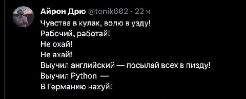 Айрон Дрю @tonik622 22 Чувства в кулак, волю в узду! Рабочий, работай! Не охай! Не ахай! Выучил английский посылай всех в пизду! Выучил Python В Германию нахуй!