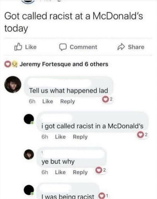we Got called racist at a McDonald's today Like Comment А» Share Jeremy Fortesque and 6 others Tell what happened lad Like Reply о: i got called racist in а McDonald's Like Reply О: о but why Like Rep