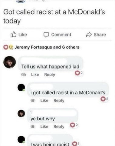 we Got called racist at a McDonald's today Like Comment А» Share Jeremy Fortesque and 6 others Tell what happened lad Like Reply о: i got called racist in а McDonald's Like Reply О: о but why Like Rep
