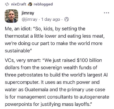 nixCraft reblogged а jimray @jimray 1 day ago Me, an idiot: “So, kids, setting the thermostat a little lower and eating less meat, we're doing our part to make the world more sustainable” VCs, very sm