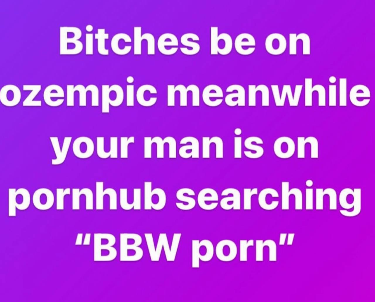 Bitches be on ozempic meanwhile your man is on pornhub searching “BBW porn"