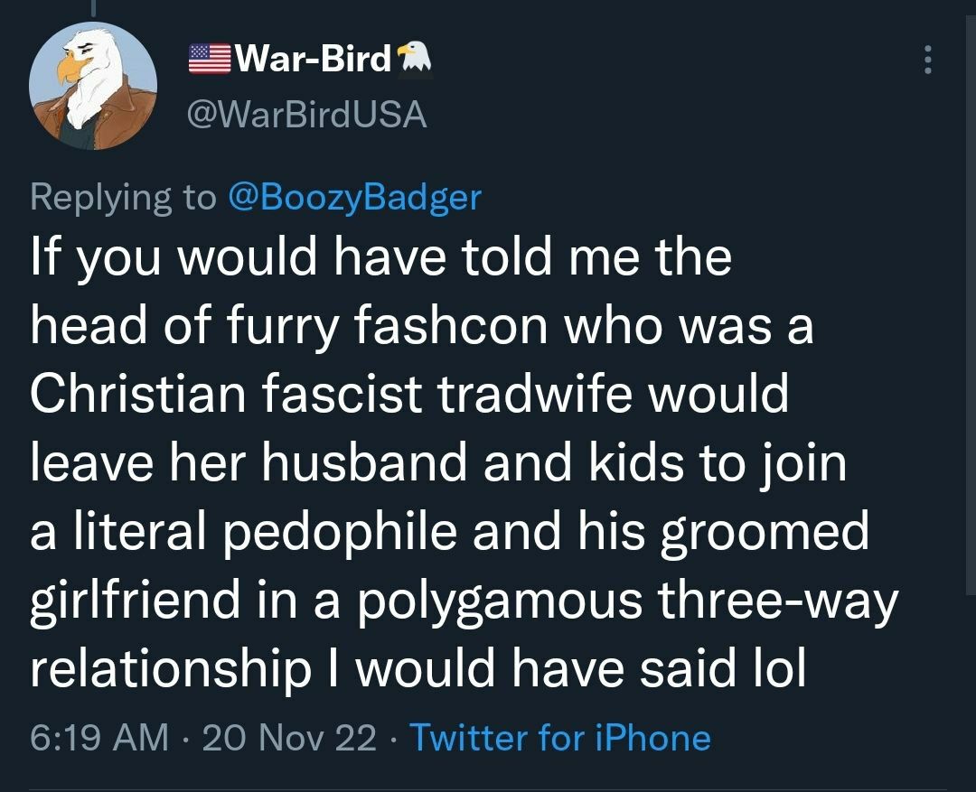 you would have told me the head of furry fashcon who was a Christian fascist tradwife would leave her husband and kids to join a literal pedophile and his groomed girlfriend in a polygamous three-way 