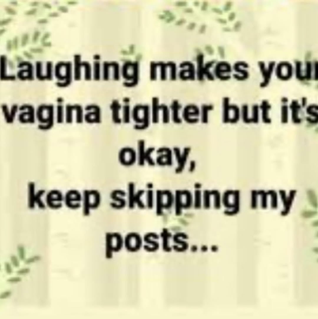Laughing makes yout vagina tighter but it's okay, keep skipping my posts...