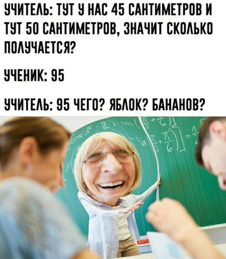 УЧИТЕЛЬ: ТУТ У НАС 45 САНТИМЕТРОВ И ТУТ 50 САНТИМЕТРОВ, ЗНАЧИТ СКОЛЬКО ПОЛУЧАЕТСЯ? УЧЕНИК: 95 УЧИТЕЛЬ: 95 ЧЕГО? ЯБЛОК? БАНАНОВ? 4