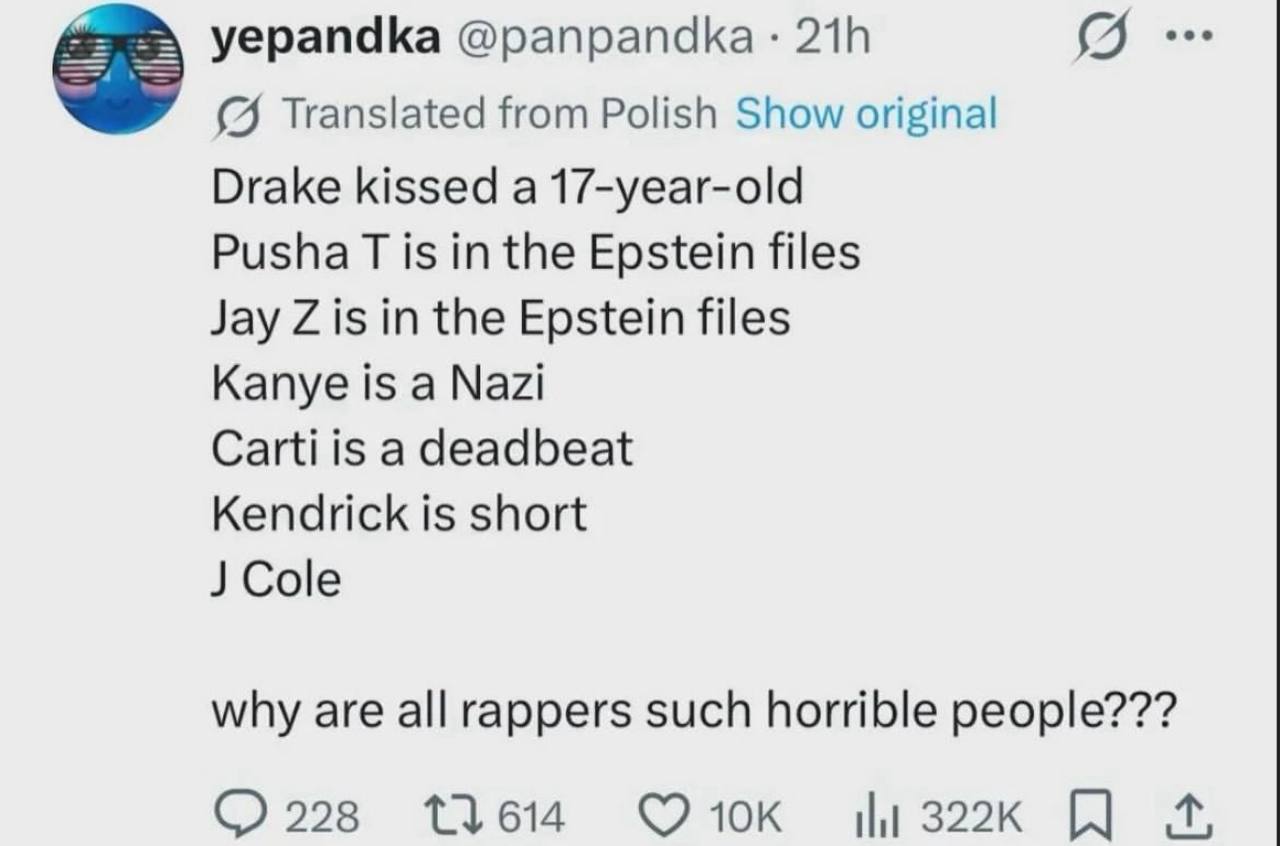 yepandka 218 (9. (4 Translated from Polish Show original Drake kissed a 17-year-old Pusha is in the Epstein files Jay is in the Epstein files Kanye is a Nazi Carti is a deadbeat Kendrick is short why 