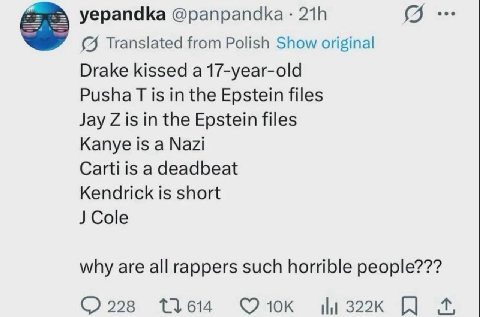 yepandka 218 (9. (4 Translated from Polish Show original Drake kissed a 17-year-old Pusha is in the Epstein files Jay is in the Epstein files Kanye is a Nazi Carti is a deadbeat Kendrick is short why 