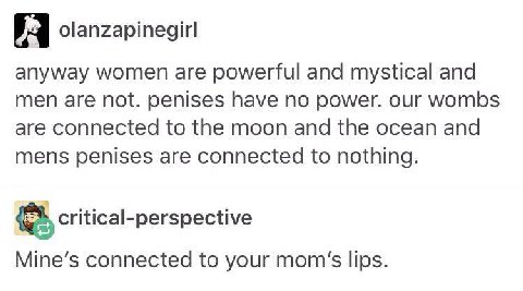 olanzapinegirl anyway women are powerful and mystical and men are not. penises have no power. our wombs are connected to the moon and the ocean and mens penises are connected to nothing. critical-pers