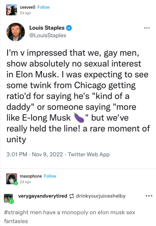 ceevee5 Follow ago Louis Staples 0 @LouisStaples impressed that we, gay men, show absolutely no sexual interest in Elon Musk. was expecting to see some twink from Chicago getting ratio'd for saying he