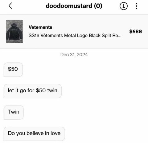 doodoomustard (0) Vetements $688 Vétements Metal Logo Black Split Dec 31, 2024 $50 let it for $50 twin Twin you believe in love