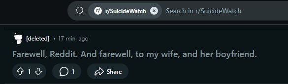 О Search in r/SuicideWatch [deleted] 17 min. ago Farewell, Reddit. And farewell, to my wife, and her boyfriend. 1 Share