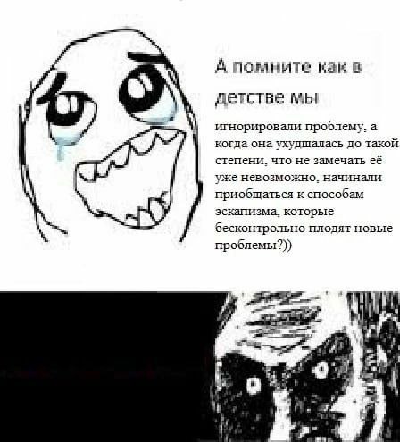 А помните как в детстве мы игнорировали проблему. а когда она ухулшалась до такой степени. что не замечать её уже невозможно. начинали приобщаться к способам эскапизма, которые бесконтрольно плодят но