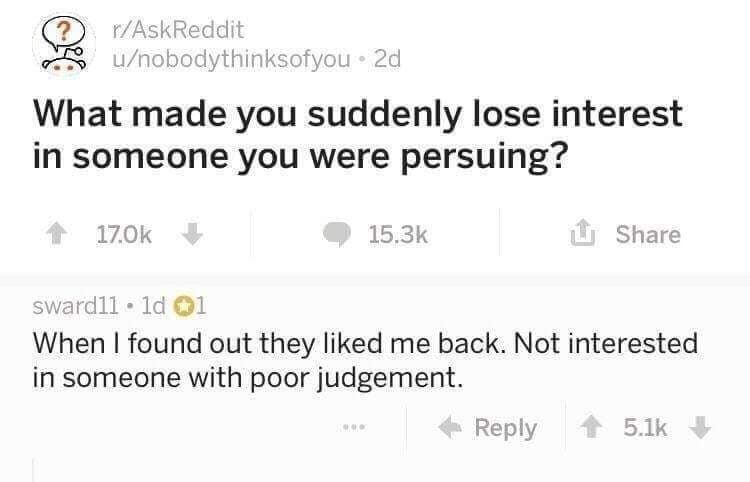 r/AskReddit U/nobodythinksofyou What made you suddenly lose interest in someone you were persuing? Share @1 When found out they liked me back. Not interested in someone with poor judgement. Reply