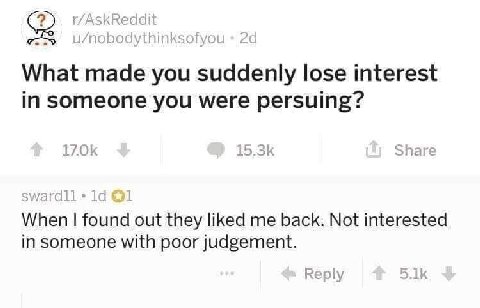 r/AskReddit U/nobodythinksofyou What made you suddenly lose interest in someone you were persuing? Share @1 When found out they liked me back. Not interested in someone with poor judgement. Reply