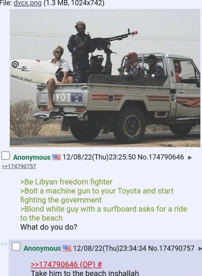 File: (1.3 9 В Anonymous 12/08/22(Thu)23:25:50 No.174790646 >>174790757 >Be Libyan freedom fighter >Bolt a machine gun to your Toyota and start fighting the government >Blond white guy with a surfboar