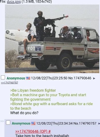 File: (1.3 9 В Anonymous 12/08/22(Thu)23:25:50 No.174790646 >>174790757 >Be Libyan freedom fighter >Bolt a machine gun to your Toyota and start fighting the government >Blond white guy with a surfboar