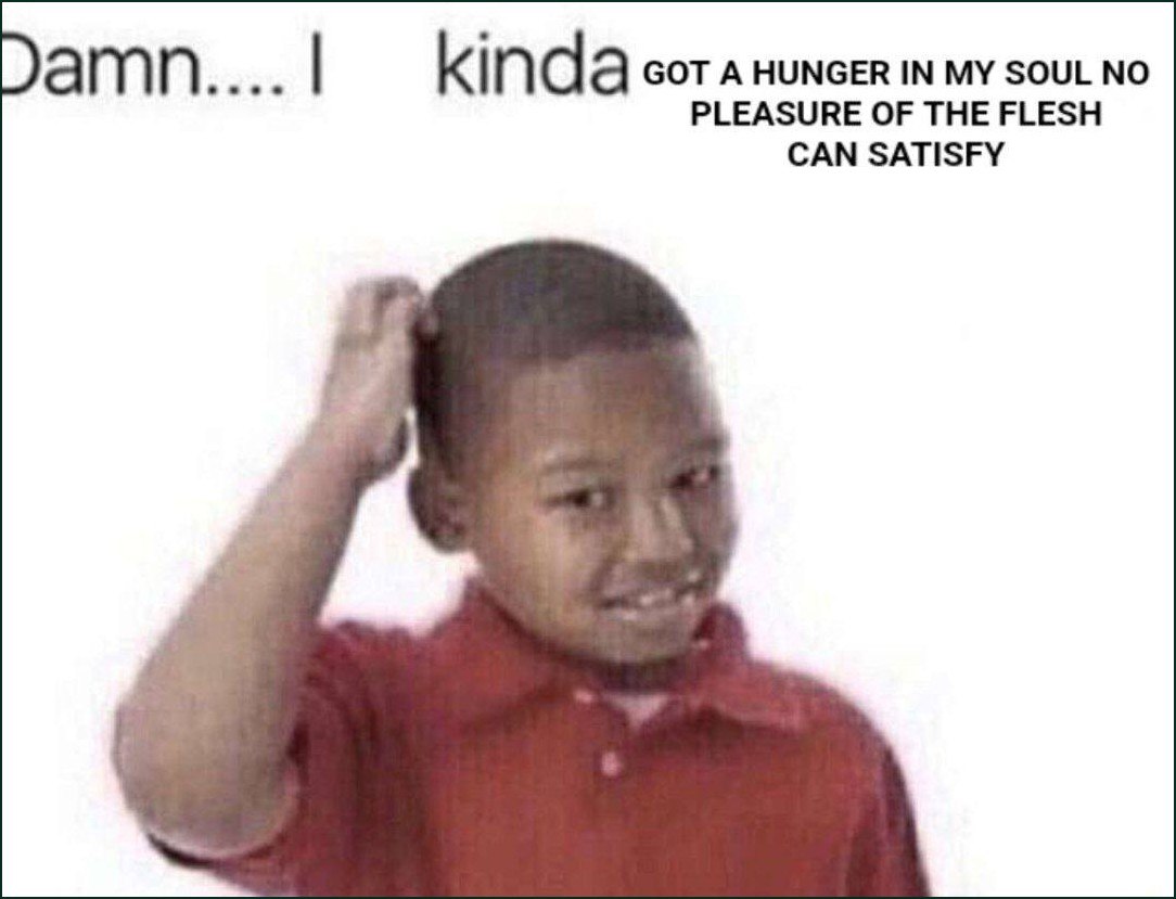 kinda GOT A HUNGER IN MY SOUL NO PLEASURE OF THE FLESH CAN SATISFY