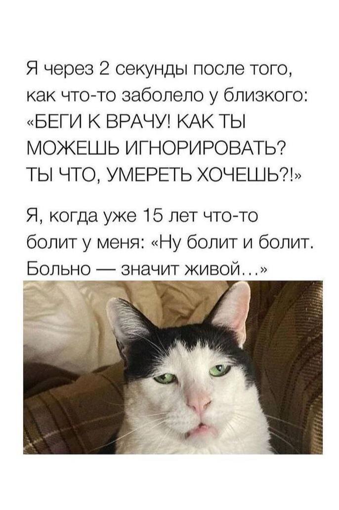 Я через 2 секунды после того, как что-то заболело у близкого: «БЕГИ К ВРАЧУ! КАК ТЫ МОЖЕШЬ ИГНОРИРОВАТЬ? УМЕРЕТЬ Я, когда уже 15 лет что-то болит у меня: «Ну болит и болит. Больно значит живой...»