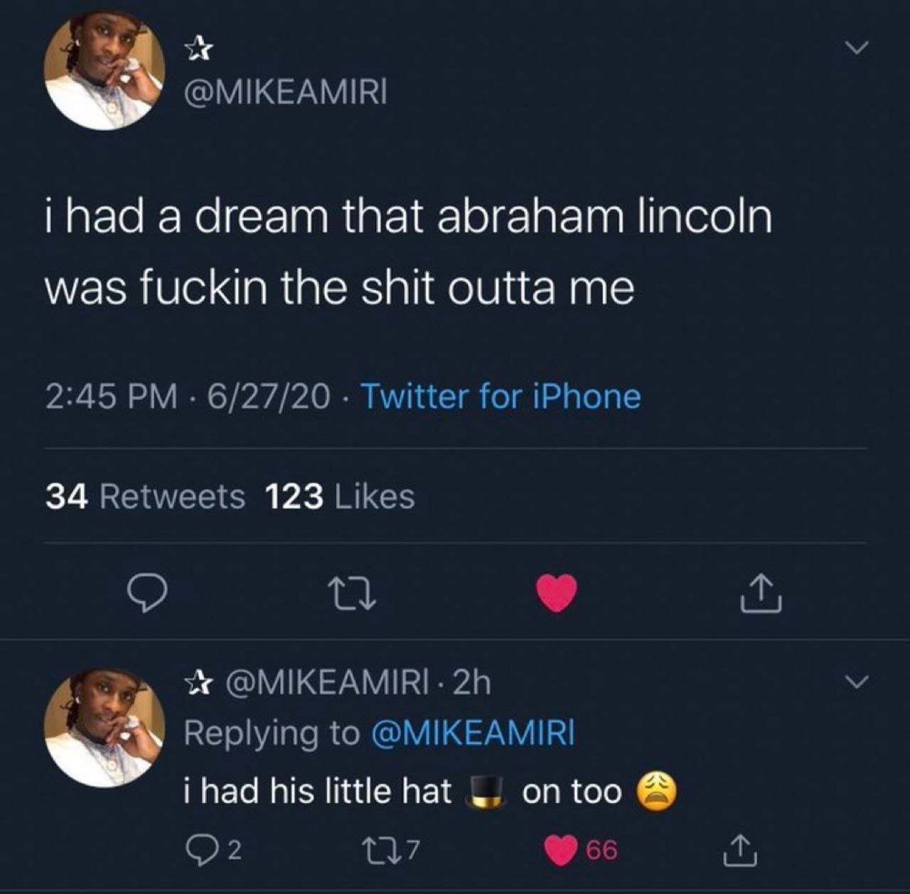 @MIKEAMIRI a dream that abraham lincoln was fuckin the shit outta me 2:45 6/27/20 Twitter for iPhone 34 Retweets 123 Likes @MIKEAMIRI- Replying to @MIKEAMIRI i had his little hat on too