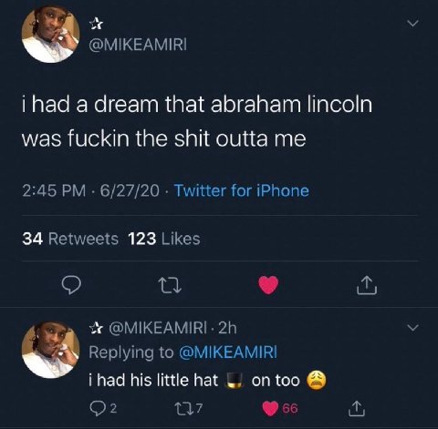 @MIKEAMIRI a dream that abraham lincoln was fuckin the shit outta me 2:45 6/27/20 Twitter for iPhone 34 Retweets 123 Likes @MIKEAMIRI- Replying to @MIKEAMIRI i had his little hat on too