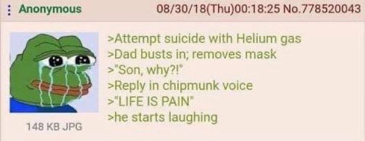 Anonymous 08/30/18(Thu)00:18:25 №.778520043 >Attempt suicide with Helium gas >Dad busts in; removes mask >"Son, >Reply in chipmunk voice >"LIFE PAIN" >he starts laughing 148 JPG
