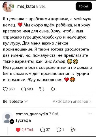 mrs_kutte 8 Std. Я турчанка с арабскими корнями, а мой муж немец. Мы скоро ждём ребёнка, и я хочу красивое имя для сына. Хочу, чтобы имя отражало турецкую/арабскую и немецкую культуру. Для меня важно 