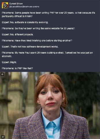 Сигзед Silicon A @CursedSilicon@treehouse.systems Philomena: Some people have been writing PHP for over 20 years. Is that because it's particularly difficult to finish? Expert: No, software is constan