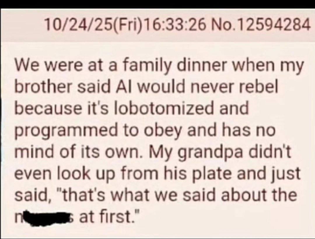 №.12594284 We were at a family dinner when my brother said would never rebel because it's lobotomized and programmed to obey and has no mind of its own. My grandpa didnt even look up from his plate an