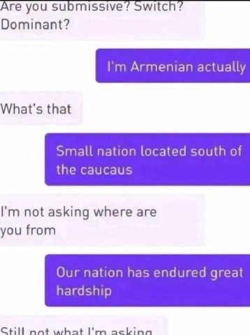Are you submissive? Switch? Dominant? Armenian actually What's that Small nation located south of the caucaus not asking where are you from Our nation has endured great hardship Ctill nant what ackina