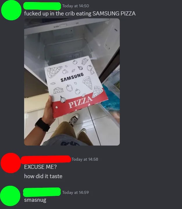 Today at 14:50 fucked up in the crib eating SAMSUNG PIZZA 4 Today at 14:58 EXCUSE ME? how did it taste Today at 14:59 smasnug