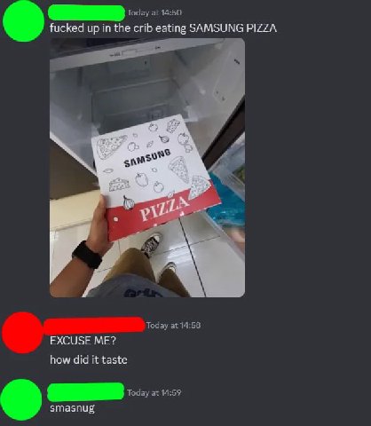 Today at 14:50 fucked up in the crib eating SAMSUNG PIZZA 4 Today at 14:58 EXCUSE ME? how did it taste Today at 14:59 smasnug