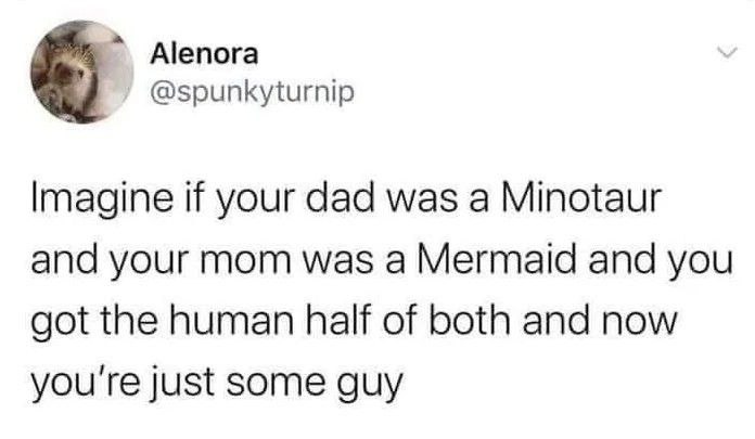 Alenora @spunkyturnip Imagine if your dad was a Minotaur and your mom was a Mermaid and you got the human half of both and now you're just some guy
