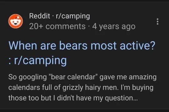 Reddit r/camping 20+ comments 4 years ago у When are bears most active? So googling "bear calendar" gave me amazing calendars full of grizzly hairy men. buying those too but didn't have my question...