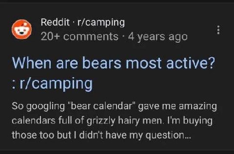 Reddit r/camping 20+ comments 4 years ago у When are bears most active? So googling "bear calendar" gave me amazing calendars full of grizzly hairy men. buying those too but didn't have my question...