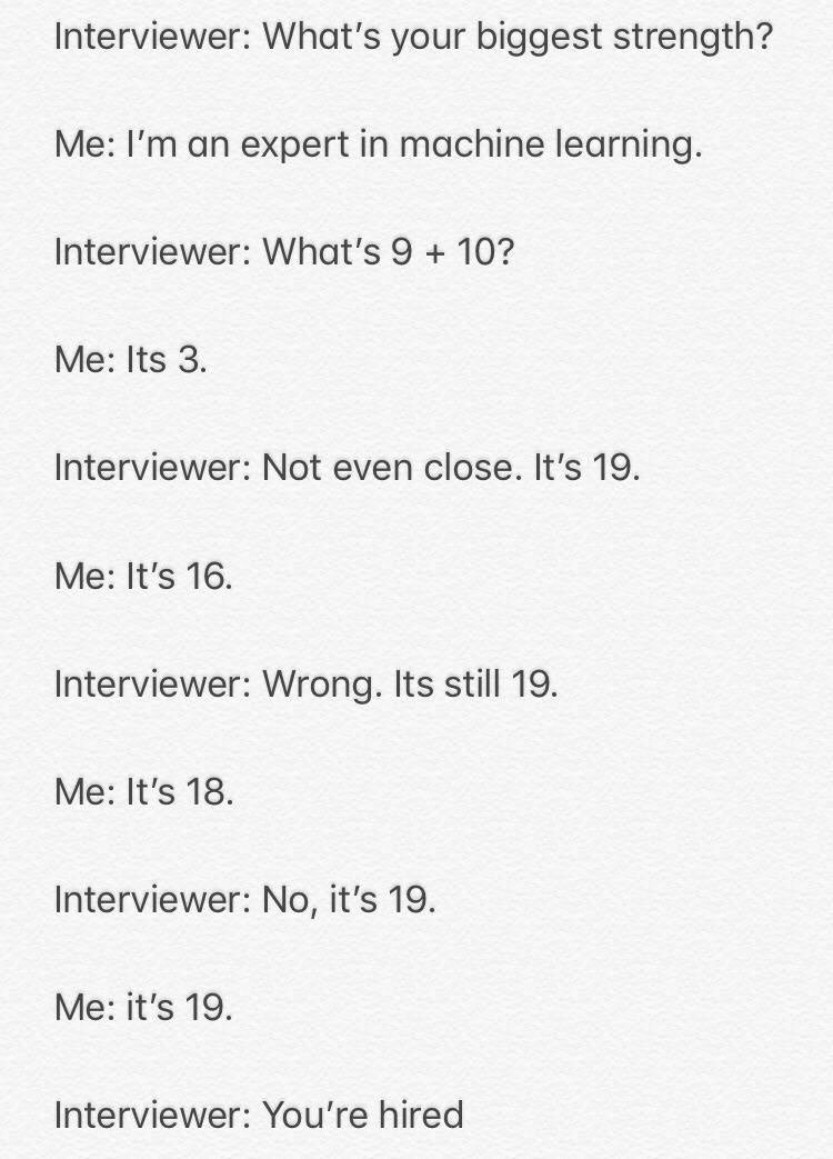 Interviewer: What's your biggest strength? Me: an expert in machine learning. Interviewer: 9 10? Me: Its 3. Interviewer: Not even close. It’s 19. Me: It’s 16. Interviewer: Wrong. Its still 19. Me: It'