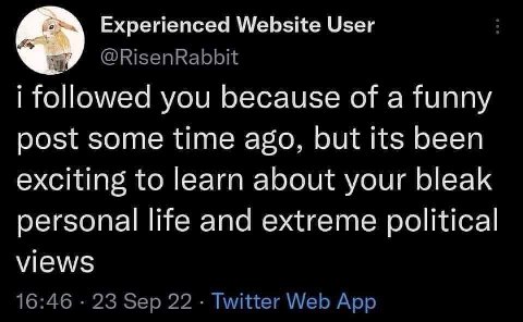 Experienced Website User @RisenRabbit 4 followed you because of a funny post some time ago, but its been exciting to learn about your bleak personal life and extreme political views 16:46 23 Sep 22 Tw