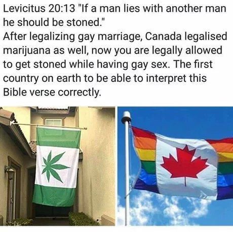 Levicitus 20:13 "If a man lies with another man he should be stoned.” After legalizing gay marriage, Canada legalised marijuana as well, now you are legally allowed to get stoned while having gay sex.