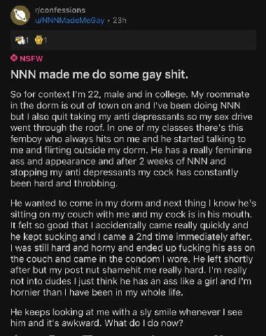 NNN made me some gay shit. So for lim 22, ага in callege. is and I've peer deing NNN quit taking my anti depressants so my sex drive wenl In one of my classes this vino hts me and he started talking t
