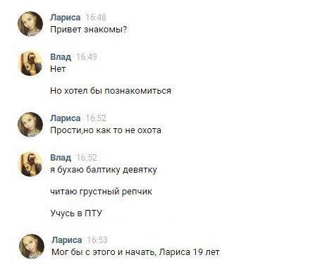 Лариса 15-48 Привет знакомы? Влад 15.49 Нет Но хотел бы познакомиться Лариса 15:52 Простино как то не охота Влад 15:52 я бухаю балтику девятку читаю грустный репчик Учусь в ПТУ Лариса 15:53 Mor бы с э