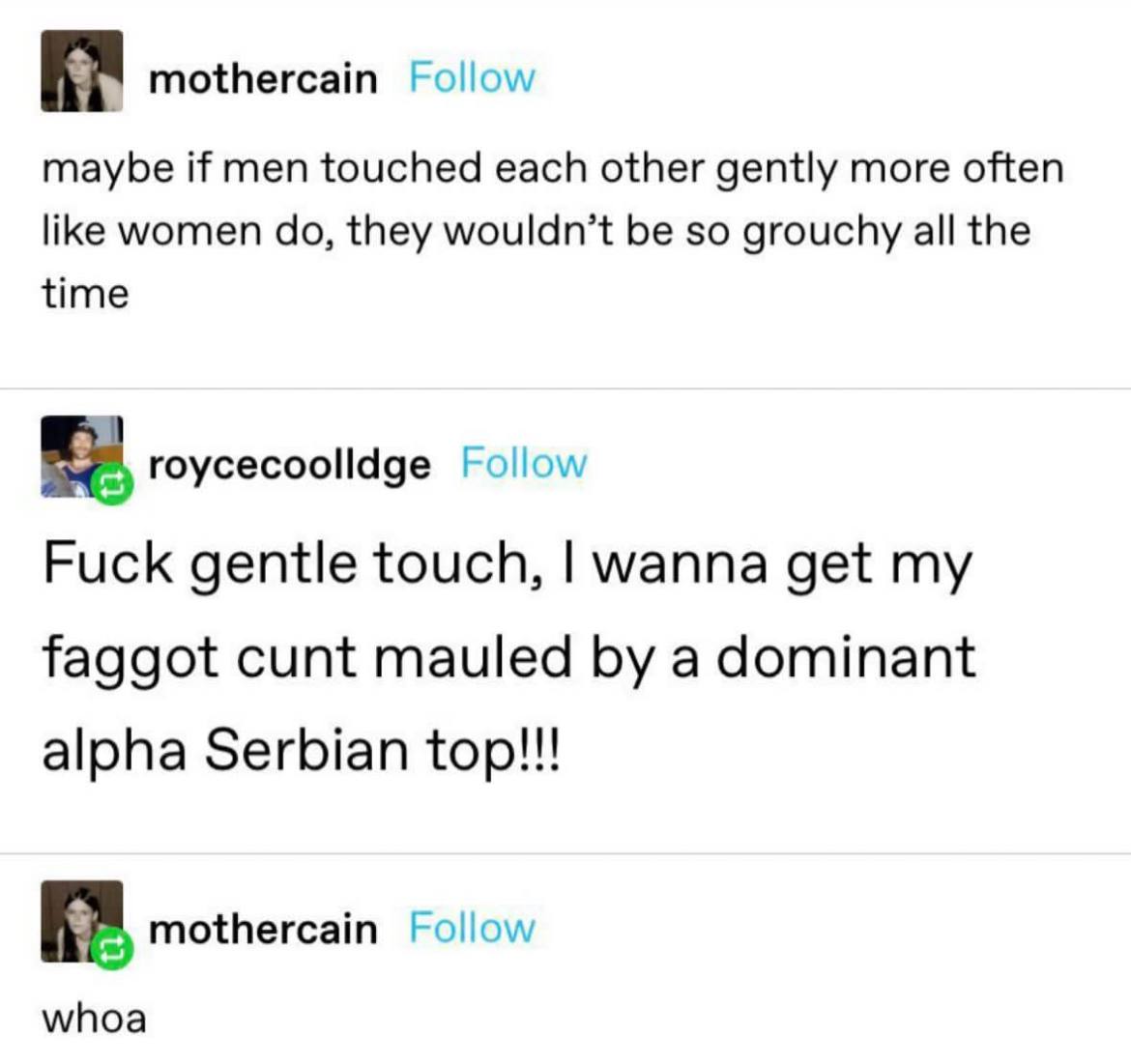 mothercain Follow maybe if men touched each other gently more often like women they wouldn’t be so grouchy all the time roycecoolldge Follow Fuck gentle touch, wanna get my faggot cunt mauled a domina