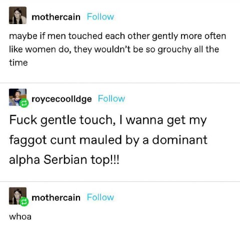 mothercain Follow maybe if men touched each other gently more often like women they wouldn’t be so grouchy all the time roycecoolldge Follow Fuck gentle touch, wanna get my faggot cunt mauled a domina