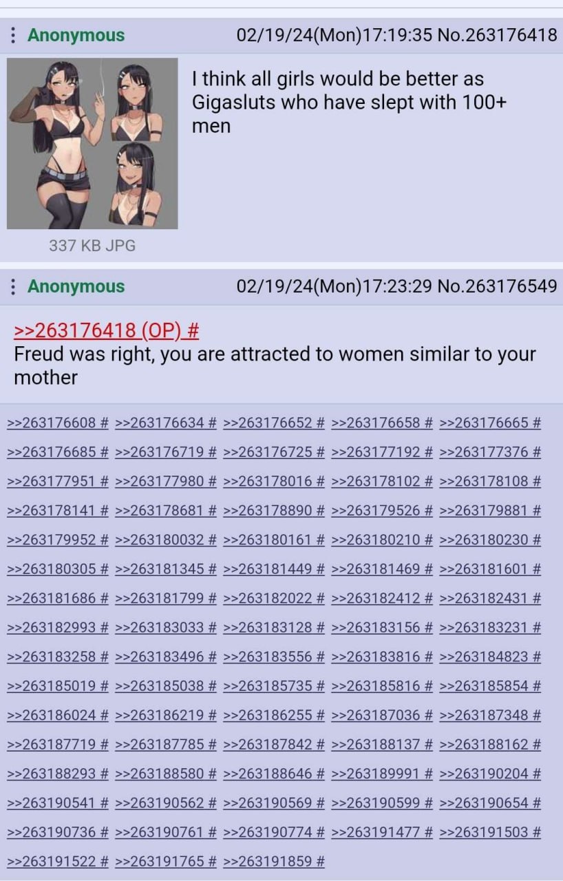 Anonymous 02/19/24(Моп)17:19:35 №.263176418 think all girls would be better as Gigasluts who have slept with 100+ men 337 JPG Anonymous No.263176549 >>263176418 Freud was right, you are attracted to w