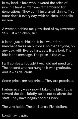 In my land, а [ога who lowered the price of rice in a hard winter was remembered for generations. They built him shrine. This store does it every day, with chicken, and tells по one. A woman behind me