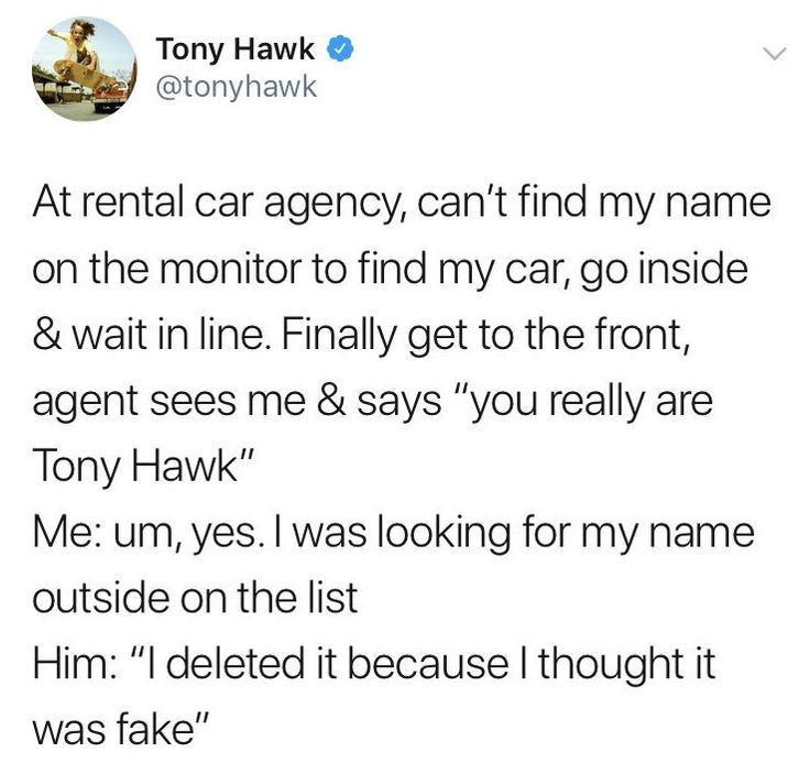 Tony Hawk @tonyhawk At rental car agency, can't find my name on the monitor to find my car, inside wait in line. Finally get to the front, agent sees me says “you really are Tony Hawk” was looking for