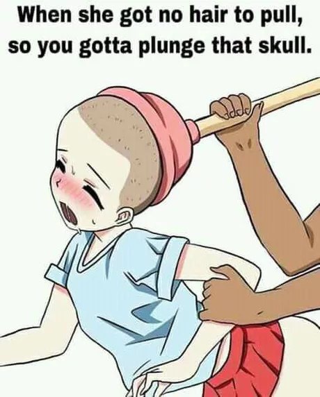 When she got no hair to pull, so you gotta plunge that skull.