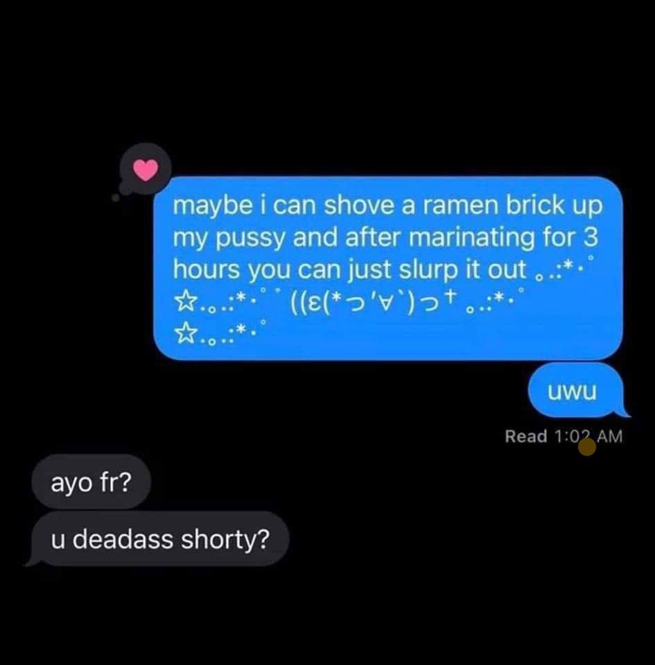 maybe i can shove а ramen brick up my pussy and after marinating for 3 hours you can just slurp it out uwu ayo и deadass shorty?